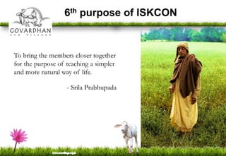 6th purpose of ISKCON
To bring the members closer together
for the purpose of teaching a simpler
and more natural way of life.
- Srila Prabhupada
 