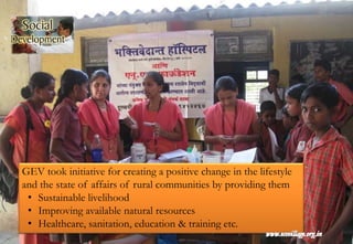 GEV took initiative for creating a positive change in the lifestyle
and the state of affairs of rural communities by providing them
• Sustainable livelihood
• Improving available natural resources
• Healthcare, sanitation, education & training etc.
 