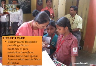 HEALTH CARE
• BhaktiVedanta Hospital is
providing effective
healthcare to rural
population throughout
Thane district with special
focus on tribal areas in Wada
& Palghar.
 