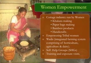  Cottage industry run by Women
• Khakara making
• Paper bags making
• Bamboo products
• Handicrafts
 Empowering Tribal women
 Wadis (integrated farming system
comprising of horticulture,
agriculture & dairy).
 Self Help Groups (SHGs)
 Training and exposure visits.
Women Empowerment
 