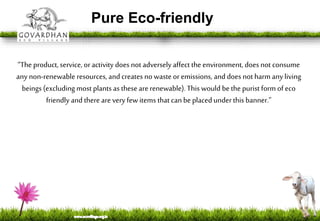 Pure Eco-friendly
“The product, service, oractivity does not adversely affect the environment, does not consume
any non-renewable resources, and creates nowaste or emissions, and does notharm any living
beings (excluding most plants as these arerenewable). This would bethe purist form of eco
friendly and there are veryfew items that can be placedunder this banner.”
 