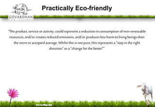 Practically Eco-friendly
“The product, service or activity, could represent a reduction in consumption of non-renewable
resources, and/orcreates reducedemissions, and/or produces less harmtoliving beings than
the norm oracceptedaverage.Whilst this is not pure, this represents a "step in the right
direction" or a "change for the better””
 