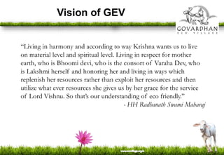 Vision of GEV
“Living in harmony and according to way Krishna wants us to live
on material level and spiritual level. Living in respect for mother
earth, who is Bhoomi devi, who is the consort of Varaha Dev, who
is Lakshmi herself and honoring her and living in ways which
replenish her resources rather than exploit her resources and then
utilize what ever resources she gives us by her grace for the service
of Lord Vishnu. So that’s our understanding of eco friendly.”
- HH Radhanath Swami Maharaj
 