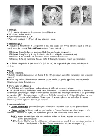 2- Biologie :
 FNS : anémie microcytaire, hypochrome, hyposidérémique.
 VS : élevée, parfois normale.
 Hypocomplémentémie (C3, C4).
 Protéinurie constante > 0,5/jour, elle peut atteindre 1g/jour.
3- Immunologie :
 Le diagnostic de syndrome de Goodpasture ne peut être accepté sans preuve immunologique et celle-ci
devrait au moins contenir 2 des 4 éléments suivants (en microscopie) :
 Présence de dépôts linéaires continus d’Ig le long des basales glomérulaires.
 Présence de dépôts d’Ig le long des basales alvéolaires (biopsies transbronchiques).
 Présence d’Ac circulants anti-membrane basale en immunofluorescence.
 Présence d’Ac anti-membrane basale à partir de fragments tissulaires rénaux ou pulmonaires.
 Les formes comportant en plus des ANCA (1/3 des cas) ont un pronostic plus sévère, avec risque de
récidives.
4- EFR :
 Aucune spécificité.
 Il existe en dehors des poussées une baisse de 10-30% des valeurs des débits pulmonaires sans syndrome
obstructif.
 Gaz du sang artériel : habituellement normaux ou peu altérés, ou grande hypoxémie lors des poussées
hémorragiques intra-glomérulaires.
5- Fibroscopie bronchique :
 Pas de lésions endo-bronchiques, parfois saignement diffus de provenance distale.
 LBA : trouble rosé ou franchement rouge, riche en hématies. La coloration de Perls montre la présence de
sidérophages (macrophages chargés d'hémosidérine), traduisant une hémorragie alvéolaire si leur pourcentage
est supérieur à 20 % des macrophages, et si le score de Golde est supérieur à 100 (les sidérophages ne sont
présents que 72 heures après le début de l'hémorragie). Il permet également de rechercher des agents
infectieux pouvant expliquer l'hémorragie alvéolaire.
6- Anatomopathologie :
a/ Lésions pulmonaires: pas caractéristiques. Absence de vascularite ou de lésions granulomateuses.
b/ Lésions rénales : la biopsie rénale est peu invasive et l'immunofluorescence rénale simple et très
répandue. Le résultat est rapide, en 24-48 heures pour la MO, en quelques heures pour l'IF.
MO: Aspect non spécifique: GN extra-capillaire diffuse ou focale. Absence de vascularite ou de
lésions granulomateuses.
IFD: Dépôts d'IgG le long des MBG, quasi pathognomoniques quand ils sont importants, continus et
linéaires. Des dépôts de la fraction C3 sont fréquemment associés aux dépôts d'IgG.
 
