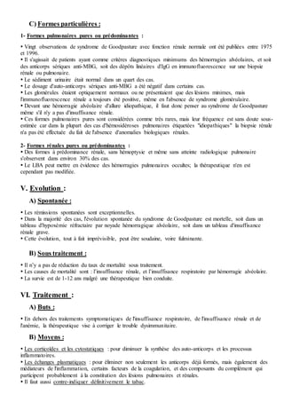 C) Formes particulières :
1- Formes pulmonaires pures ou prédominantes :
 Vingt observations de syndrome de Goodpasture avec fonction rénale normale ont été publiées entre 1975
et 1996.
 Il s'agissait de patients ayant comme critères diagnostiques minimums des hémorragies alvéolaires, et soit
des anticorps sériques anti-MBG, soit des dépôts linéaires d'IgG en immunofluorescence sur une biopsie
rénale ou pulmonaire.
 Le sédiment urinaire était normal dans un quart des cas.
 Le dosage d'auto-anticorps sériques anti-MBG a été négatif dans certains cas.
 Les glomérules étaient optiquement normaux ou ne présentaient que des lésions minimes, mais
l'immunofluorescence rénale a toujours été positive, même en l'absence de syndrome glomérulaire.
 Devant une hémorragie alvéolaire d'allure idiopathique, il faut donc penser au syndrome de Goodpasture
même s'il n'y a pas d'insuffisance rénale.
 Ces formes pulmonaires pures sont considérées comme très rares, mais leur fréquence est sans doute sous-
estimée car dans la plupart des cas d'hémosidéroses pulmonaires étiquetées "idiopathiques" la biopsie rénale
n'a pas été effectuée du fait de l'absence d'anomalies biologiques rénales.
2- Formes rénales pures ou prédominantes :
 Des formes à prédominance rénale, sans hémoptysie et même sans atteinte radiologique pulmonaire
s'observent dans environ 30% des cas.
 Le LBA peut mettre en évidence des hémorragies pulmonaires occultes; la thérapeutique n'en est
cependant pas modifiée.
V. Evolution :
A) Spontanée :
 Les rémissions spontanées sont exceptionnelles.
 Dans la majorité des cas, l'évolution spontanée du syndrome de Goodpasture est mortelle, soit dans un
tableau d'hypoxémie réfractaire par noyade hémorragique alvéolaire, soit dans un tableau d'insuffisance
rénale grave.
 Cette évolution, tout à fait imprévisible, peut être soudaine, voire fulminante.
B) Sous traitement :
 Il n’y a pas de réduction du taux de mortalité sous traitement.
 Les causes de mortalité sont : l’insuffisance rénale, et l’insuffisance respiratoire par hémorragie alvéolaire.
 La survie est de 1-12 ans malgré une thérapeutique bien conduite.
VI. Traitement :
A) Buts :
 En dehors des traitements symptomatiques de l'insuffisance respiratoire, de l'insuffisance rénale et de
l'anémie, la thérapeutique vise à corriger le trouble dysimmunitaire.
B) Moyens :
 Les corticoïdes et les cytostatiques : pour diminuer la synthèse des auto-anticorps et les processus
inflammatoires.
 Les échanges plasmatiques : pour éliminer non seulement les anticorps déjà formés, mais également des
médiateurs de l'inflammation, certains facteurs de la coagulation, et des composants du complément qui
participent probablement à la constitution des lésions pulmonaires et rénales.
 Il faut aussi contre-indiquer définitivement le tabac.
 