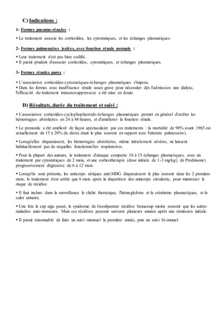 C) Indications :
1- Formes pneumo-rénales :
 Le traitement associe les corticoïdes, les cytostatiques, et les échanges plasmatiques.
2- Formes pulmonaires isolées, avec fonction rénale normale :
 Leur traitement n'est pas bien codifié.
 Il parait prudent d'associer corticoïdes, cytostatiques, et échanges plasmatiques.
3- Formes rénales pures :
 L’association corticoïdes-cytostatiques-échanges plasmatiques s'impose.
 Dans les formes avec insuffisance rénale assez grave pour nécessiter dès l'admission une dialyse,
l'efficacité du traitement immunosuppresseur a été mise en doute.
D) Résultats, durée du traitement et suivi :
 L'association corticoïdes-cyclophophamide-échanges plasmatiques permet en général d'arrêter les
hémorragies alvéolaires en 24 à 48 heures, et d'améliorer la fonction rénale.
 Le pronostic a été amélioré de façon spectaculaire par ces traitements : la mortalité de 90% avant 1965 est
actuellement de 15 à 20% (le décès étant le plus souvent en rapport avec l'atteinte pulmonaire).
 Lorsqu'elles disparaissent, les hémorragies alvéolaires, même initialement sévères, ne laissent
habituellement pas de séquelles fonctionnelles respiratoires.
 Pour la plupart des auteurs, le traitement d'attaque comporte 10 à 15 échanges plasmatiques, avec un
traitement par cytostatiques de 2 mois, et une corticothérapie (dose initiale de 1-3 mg/kg/j de Prednisone)
progressivement dégressive de 6 à 12 mois.
 Lorsqu'ils sont présents, les anticorps sériques anti-MBG disparaissent le plus souvent dans les 2 premiers
mois; le traitement n'est arrêté que 6 mois après la disparition des anticorps circulants, pour minimiser le
risque de récidive.
 Il faut inclure dans la surveillance le cliché thoracique, l'hémoglobine et la créatinine plasmatiques, et le
culot urinaire.
 Une fois le cap aigu passé, le syndrome de Goodpasture récidive beaucoup moins souvent que les autres
maladies auto-immunes. Mais ces récidives peuvent survenir plusieurs années après une rémission initiale.
 Il parait raisonnable de faire un suivi mensuel la première année, puis un suivi bi-annuel.
 