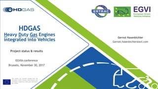 This project has received funding from the
[European Union’s Horizon 2020 research and
innovation programme under grant agreement
No 653391
HDGAS
Heavy Duty Gas Engines
integrated into Vehicles
Gernot Hasenbichler
Gernot.hasenbichler@avl.com
Project status & results
EGVIA conference
Brussels, November 30, 2017
 