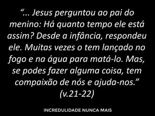 “... Jesus perguntou ao pai do
menino: Há quanto tempo ele está
assim? Desde a infância, respondeu
ele. Muitas vezes o tem lançado no
fogo e na água para matá-lo. Mas,
se podes fazer alguma coisa, tem
compaixão de nós e ajuda-nos.”
(v.21-22)
 