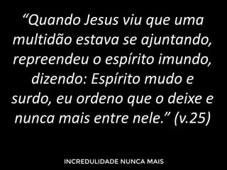 “Quando Jesus viu que uma
multidão estava se ajuntando,
repreendeu o espírito imundo,
dizendo: Espírito mudo e
surdo, eu ordeno que o deixe e
nunca mais entre nele.” (v.25)
 