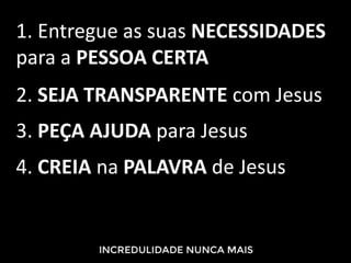 1. Entregue as suas NECESSIDADES
para a PESSOA CERTA
2. SEJA TRANSPARENTE com Jesus
3. PEÇA AJUDA para Jesus
4. CREIA na PALAVRA de Jesus
 