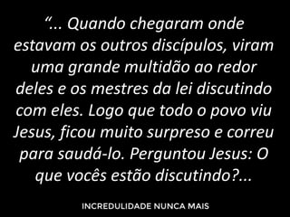“... Quando chegaram onde
estavam os outros discípulos, viram
uma grande multidão ao redor
deles e os mestres da lei discutindo
com eles. Logo que todo o povo viu
Jesus, ficou muito surpreso e correu
para saudá-lo. Perguntou Jesus: O
que vocês estão discutindo?...
 
