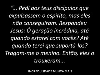“... Pedi aos teus discípulos que
expulsassem o espírito, mas eles
não conseguiram. Respondeu
Jesus: Ó geração incrédula, até
quando estarei com vocês? Até
quando terei que suportá-los?
Tragam-me o menino. Então, eles o
trouxeram...
 