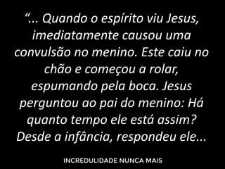 “... Quando o espírito viu Jesus,
imediatamente causou uma
convulsão no menino. Este caiu no
chão e começou a rolar,
espumando pela boca. Jesus
perguntou ao pai do menino: Há
quanto tempo ele está assim?
Desde a infância, respondeu ele...
 