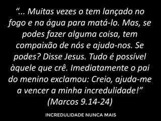 “... Muitas vezes o tem lançado no
fogo e na água para matá-lo. Mas, se
podes fazer alguma coisa, tem
compaixão de nós e ajuda-nos. Se
podes? Disse Jesus. Tudo é possível
àquele que crê. Imediatamente o pai
do menino exclamou: Creio, ajuda-me
a vencer a minha incredulidade!”
(Marcos 9.14-24)
 