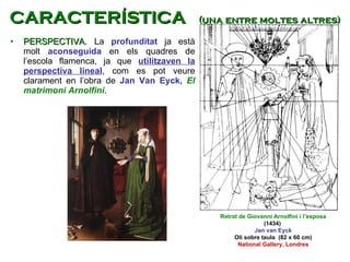 PERSPECTIVA . La  profunditat  ja està molt  aconseguida  en els quadres de l’escola flamenca, ja que  utilitzaven la perspectiva lineal , com es pot veure clarament en l’obra de  Jan Van Eyck,  El matrimoni Arnolfini .  Retrat de Giovanni Arnolfini i l’esposa (1434)  Jan van Eyck Oli sobre taula  (82 x 60 cm) National Gallery, Londres CARACTERÍSTICA  (una entre moltes altres) 