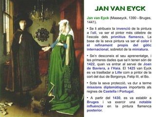 Jan van Eyck  (Maaseyck, 1390 - Bruges, 1441). Se li atribueix la  invenció   de la pintura a l’ oli , va ser el pintor més cèlebre de l’escola dels  primitius flamencs . La base de la seva pintura va ser el  color  i  el refinament propis del gòtic   internacional , sobretot de la  miniatura .  Se’n desconeix el seu aprenentatge, i les primeres dades que se’n tenen són de  1422 , quan va entrar al servei de  Joan de Baviera, a l’Haia . El  1425  van Eyck es va traslladar a  Lille  com a pintor de la cort del duc de Borgonya, Felip III, el Bo.  Sota la seva protecció, va dur a terme  missions diplomàtiques  importants als regnes de  Castella i Portugal . A partir del  1430 , es va establir a  Bruges  i va exercir una  notable influència  en la pintura flamenca  posterior .  JAN VAN EYCK 