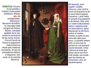 Ell  descalç ,  amb  capell i vestits obscurs , pren amb la seva mà esquerra la de la seva futura esposa, Giovanna, i amb l’altra fa  senyal d’acceptació o de beneir . Ella, amb un  vestit d’abundants plecs i coberta amb un toca blanca , deixa descansar la  mà lliure sobre el ventre , mentre un petit  ca   ens mira  des dels seus peus. La parella vesteix amb un luxe que fa pensar en una  posició social elevada . Crida l’atenció el tocat que deixa veure una front molt ampla, era  moda que les dones es rasuraven, així , en aquesta època. TEMÀTICA : Escena d’una  parella  a l’interior d’una  petita habitació .  Primer pla : els protagonistes,  Giovanna i Giovanni Arnolfini , ric mercader italià emigrat als Països Baixos,  retratats agafats de la mà , durant la  cerimònia de   les seves  noces . Fins el Concili de Trento el sagrament matrimonial era oficiat pels mateixos contraents. El dos de procedència italiana s’integraren, ben aviat, en la societat flamenca.  