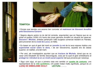 Encara que sembla una escena ben concreta: el  matrimoni de Giovanni Arnolfini amb Giovanonna Cenanni .  Segons alguns autors no és del tot correcte, argumenten que en l’època que es va pintar el quadre (1434) n’hi havia dos joves germans Arnolfini en situació de casar-se:  Giovanni i Michele , ambdos pertanyien l’alta burgesia comercial resident en Flandes, però provenien de la  ciutat de Lucca , en Itàlia. Es basen en què el gest del marit en  prendre la mà  de la seva esposa implica una  superioritat social sobre la dona , i de ser Giovanonna, aquesta era de classe superior, en realitat, a la del marit. Per això, els investigadors apunten que es  tractava de Michele , donat que es va casar amb Elisabeth de família desconeguda, cosa per la qual el gest simbolitzaria el  protegir-la i introduir-la en un nivell social superior  del que provenia per naixença. Sigui com sigui, el que a primera vista ens sembla un  quadre de costums , una representació de la  vida quotidiana , s’hi poden trobar molts significats, perquè és un  LLENÇ DE SIMBOLISME OCULT .   LECTURA  ........... TEMÀTICA :  
