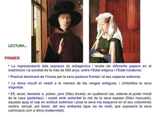 La  representació   dels  esposos  és  antagònica  i revela els  diferents papers en el matrimoni  i la societat de fa més de 500 anys,   entre l’Edat mitjana i l’Edat moderna : Posició dominant de l’home  per la seva  postura fronta l i el seu  aspecte solemne . La  dona recull el vestit  a la manera de les  verges antigues , i simbolitza la seva  virginitat .  Ell, sever,  beneeix o , potser,  jura  ( fides levata ), en qualsevol cas, ostenta el poder moral de la casa ( potestas ), i  sosté amb autoritat la mà  de la seva esposa ( fides manualis ), aquesta  ajup el cap en actitud submisa  i posa la seva  mà esquerra  en el seu  voluminós ventre , senyal, pot ésser, del  seu embaràs (que no és real),  que suposaria la seva culminació com a dóna ( maternitat ).  PRIMER LECTURA... 