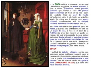 La  ROBA  reforça el missatge, encara que l’ambientació suggereix un  temps estiuenc   o, com a mínim,  primaveral ,  porten  pesades túniques  que revelen la seva  alta posició socioeconòmica , ell du un tabard fosc i sobri, els acabats finals de  pell de marta , particularment cars; i ella llueix un ampul·lós vestit, de colors vius i alegres, amb  punys d’ermini , complementats amb un  collaret, diversos anells i un cinturó brocat , tot d’or.  El  color verd   era un dels  preferits  per a les  noces , ja que feia falta un tint car i, per tant, era un  signe de luxe , a més és el color de la  fertilitat   (és propi d'un retrat i un quadre de noces). No està embarassada, la seva actitud es limita a  delatar el ventre, que aleshores es tenia per una de les parts més belles del cos . Es pot pensar que el seu posat i l'exagerada curvatura del ventre suggereixin la fertilitat i el  desig d’estar prenyada , que no ho estava. SEGON Multitud de  detalls i objectes   sembla que apareixen sense justificació aparent, com si manquessin d'importància, encara que tot el que conté el quadre  proclama la riquesa de la jove parella  i tots els objectes tenen un   significat nítid  ( SIMBOLISME OCULT ) que dóna una  nova dimensió a l’obra .  