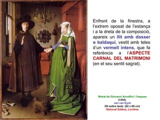 Enfront de la finestra, a l’extrem oposat de l’estança i a la dreta de la composició, apareix un  llit amb dosser o baldaquí , vestit amb teles d’un  vermell intens , que fa referència a l’ ASPECTE CARNAL DEL MATRIMONI  (en el seu sentit sagrat).  Retrat de Giovanni Arnolfini i l’esposa (1434)  Jan van Eyck Oli sobre taula  (82 x 60 cm) National Gallery, Londres 