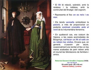 El  llit  té relació, sobretot, amb la reialesa i la noblesa, amb la continuïtat del llinatge i del cognom.  Representa el lloc  on es neix i es mor . Els teixits  vermells   simbolitzen la  passió , a més de proporcionar un poderós  contrast cromàtic amb el verd   de la indumentària femenina.  En qualsevol cas, era costum de l’època, a les cases acomodades de Borgonya,  col·locar un llit al saló on es rebien les visites . Encara que, en general, s’usaven per seure, ocasionalment era també el lloc on les mares acabades de parir rebien amb el nounat les felicitacions de familiars i amics.  Retrat de Giovanni Arnolfini i l’esposa  (1434)  Jan van Eyck Oli sobre taula  (82 x 60 cm) National Gallery, Londres 