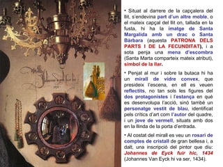 Situat al darrere de la capçalera del llit, s’endevina  part d’un altre moble , o el mateix capçal del llit on, tallada en la fusta, hi ha la  imatge de Santa Margalida amb un drac o Santa Bàrbara  (aquesta  PATRONA DELS PARTS I DE LA FECUNDITAT ),  i a sota penja una  mena d’escombra  (Santa Marta comparteix mateix atribut),   símbol de la llar .  Penjat al mur i sobre la butaca hi ha un  mirall de vidre convex , que presideix l’escena, en ell es veuen  reflectits , no tan sols les figures del  dos protagonistes  i l’ estança  en què es desenvolupa l’acció, sinó també un  personatge vestit de blau , identificat pels crítics d’art com  l’autor  del quadre, i un  jove de vermell , situats amb dos en la llinda de la porta d’entrada. Al costat del mirall es veu un  rosari de comptes de cristall  de gran bellesa i, a dalt, una inscripció del pintor que diu:  Johannes de Eyck fuir hic, 1434   (Johannes Van Eyck hi va ser, 1434).  