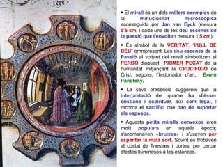 El  mirall   és un dels  millors exemples  de la  minuciositat microscòpica  aconseguida per  Jan van Eyck  (mesura  5'5 cm,   i cada una de les  deu   escenes de la passió que l'envolten   mesura  1'5 cm ).  És símbol de la  VERITAT , “ l’ULL DE DÉU ”  omnipresent. Les  deu escenes de la Passió  al voltant del mirall simbolitzen el  PERDÓ   d'aquest  PRIMER PECAT   de la humanitat mitjançant la  CRUCIFIXIÓ  de Crist, segons, l’historiador d’art,  Erwin Panofsky.   La seva presència suggereix que la  interpretació  del quadre  ha d'ésser cristiana i espiritual , així  com legal , i recorda el  sacrifici  que  han de suportar els esposos .  Aquests  petits miralls convexos  eren  molt populars   en aquella època; s'anomenaven  « bruixes »  i s'usaven  per espantar la mala sort . Sovint es trobaven al costat de finestres i portes, per cercar efectes lluminosos a les estances.  