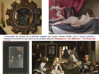 Innovador  és perquè és la  primera vegada   que s'usen, aquest miralls, com a  recurs pictòric   i reflecteix el moment en què l’obra va ser pintada (després  Velázquez en “Les Menines” i “La Venus del mirall” ).  