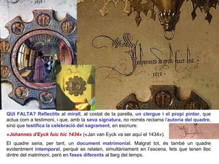 QUI FALTA? Reflectits al mirall , al costat de la parella,  un clergue i el propi pintor , que actua com a testimoni, i que, amb la  seva signatura , no només reclama  l' autoria del quadre , sinó que  testifica la celebració del sagrament , en escriure:  «Johannes d'Eyck fuic hic 1434»   («Jan van Eyck va ser aquí el 1434»).  El quadre seria, per tant, un  document matrimonial . Malgrat tot, és també un quadre evidentment  intemporal , perquè es relaten, simultàniament en l’escena, fets que tenen lloc dintre del matrimoni, però en  fases diferents   al llarg del temps.  