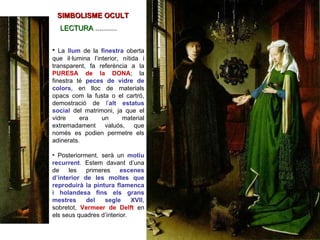 La  llum   de la  finestra   oberta que il·lumina l’interior, nítida i transparent, fa referència a la  PURESA de la DONA ; la finestra té  peces de vidre de colors , en lloc de materials opacs com la fusta o el cartró, demostració de  l’ alt estatus social   del matrimoni, ja que el vidre era un material extremadament valuós, que només es podien permetre els adinerats.  Posteriorment, serà un  motiu recurrent . Estem davant d’una de les primeres  escenes d’interior de les moltes que reproduirà la pintura flamenca i holandesa fins els grans mestres del segle XVII , sobretot,  Vermeer de Delft   en els seus quadres d’interior. SIMBOLISME OCULT LECTURA  ........... 