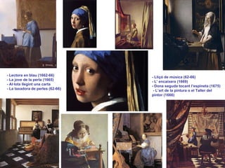 - Lectora en blau (1662-66) - La jove de la perla (1665) - Al·lota llegint una carta - La taxadora de perles (62-66) - Lliçó de música (62-66) - L’ encaixera (1669) - Dona seguda tocant l’espineta (1675) - L’art de la pintura o el Taller del pintor (1666) 