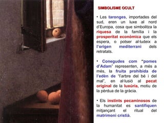Les  taronges , importades del sud, eren un luxe al nord d’Europa, cosa que simbolitza la  riquesa   de la família i la  prosperitat econòmica  que els espera, o potser al·ludeix a  l’origen mediterrani   dels retratats. Conegudes com  “ pomes d’Adam ” representen, a més a més, la  fruita prohibida de l’edèn de  “l’arbre del bé i del mal”, en al·lusió al  pecat original   de la  luxúria,  motiu de la pèrdua de la gràcia.  Els  instints pecaminosos   de la humanitat es  santifiquen  mitjançant el ritual del  matrimoni cristià .  SIMBOLISME OCULT 