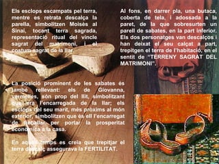 Al fons, en darrer pla, una butaca, coberta de tela, i adossada a la paret, de la que sobresurten un parell de sabates, en la part inferior. Els dos personatges van descalços i han deixat el seu calçat a part, trepitgen el terra de l’habitació, en el sentit de “TERRENY SAGRAT DEL MATRIMONI”. Els esclops escampats pel terra, mentre es retrata descalça la parella, simbolitzen Moisès al Sinaí, tocant terra sagrada, representació ritual del vincle sagrat del matrimoni, i el costum sagrat de la llar.   La posició prominent de les sabates és també rellevant: els de Giovanna, vermelles, són prop del llit, simbolitzant que era l’encarregada de la llar; els esclops del seu marit, més pròxims al món exterior, simbolitzen que és ell l’encarregat de treballar per portar la prosperitat econòmica a la casa.  En aquell temps es creia que trepitjar el terra descalç assegurava la FERTILITAT. 