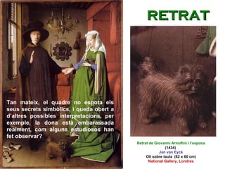 Tan mateix, el quadre no esgota els seus secrets simbòlics, i queda obert a d’altres possibles interpretacions, per exemple, la dona està embarassada realment, com alguns estudiosos han fet observar? Retrat de Giovanni Arnolfini i l’esposa  (1434)  Jan van Eyck Oli sobre taula  (82 x 60 cm) National Gallery, Londres RETRAT 