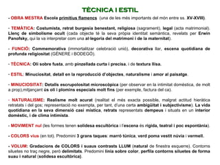 -  OBRA MESTRA   Escola  primitius flamencs   (una de les més importants del món entre ss.  XV-XVIII) .  TEMÀTICA : Costumista,   retrat burgesia benestant, religiosa  (sagrament),  legal  (acta matrimonial).  Llenç de simbolisme ocult  (cada objecte té la seva pròpia identitat semàntica, revelats per  Erwin Panofsky,  qui la va interpretar com una  al·legoria del matrimoni i de la maternitat ).   -  FUNCIÓ : Commemorativa  (immortalitzar celebració unió),  decorativa  llar,  escena quotidiana de profunda religiositat  (GÈNERE i BODEGÓ).   TÈCNICA : Oli   sobre fusta , amb  pinzellada curta i precisa , i de  textura llisa. ESTIL :  Minuciositat ,  detall en la reproducció d’objectes ,  naturalisme  i  amor al paisatge .    MINUCIOSITAT : Detalls   escrupolositat microscòpica  (per observar en la intimitat domèstica, de molt a prop),mitjançant  ús oli i plomins especials molt fins  (per exemple, factura del ca).  NATURALISME : Realisme molt acurat  (realitat el més exacta possible, malgrat actitud hieràtica retratats i del gos; representació no exempta, per tant, d’una certa  ambigüitat i subjectivisme ).  La vida quotidiana en la seva dimensió casi mística ,  retrats  representats  dempeus  i situats en un  interior domèstic, i de clima intimista .   -  MOVIMENT nul  (les formes tenen  solidesa escultòrica  i l’ escena  és  rígida, teatral i poc espontània ).    -  COLORS vius  (en tot). Predomini  3 grans taques :  marró túnica ,  verd poma vestit núvia  i  vermell.   -  VOLUM :   Gradacions de COLORS i suaus contrasts LLUM  ( natural  de finestra esquerre). Contorns siluetes no traç negre, però  delimitats . Predomini  línia sobre color ,  perfila   contorns siluetes de forma suau i natural  ( solidesa escultòrica) .  TÈCNICA I ESTIL 