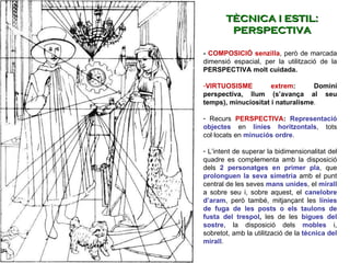 -  COMPOSICIÓ   senzilla , però de marcada dimensió espacial, per la utilització de la  PERSPECTIVA molt cuidada.   VIRTUOSISME extrem : Domini perspectiva, llum (s’avança al seu temps), minuciositat i naturalisme .  Recurs  PERSPECTIVA :  Representació objectes  en  línies horitzontals , tots col·locats en  minuciós ordre . L’intent de superar la bidimensionalitat del quadre es complementa amb la disposició dels  2 personatges en primer pla , que  prolonguen la seva simetria   amb el punt central de les seves  mans unides , el  mirall  a sobre seu i, sobre aquest, el  canelobre d’aram , però també, mitjançant les  línies de fuga de les posts o els taulons de fusta del trespol ,  les de les  bigues del sostre , la disposició dels  mobles   i, sobretot, amb la utilització de la  tècnica del mirall . TÈCNICA I ESTIL: PERSPECTIVA 