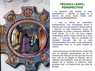 - La disposició dels  mobles , el  marc arquitectònic  i, sobretot, el  recurs   de la  tècnica del mirall  donen, també, gran  sensació de  PROFUNDITAT .  - I crea un  efecte   de versemblant  t ridimensional , que aconsegueix donar la sensació que  hom pot penetrar dins la pintura  i ésser-ne un dels  testimonis , doncs, els personatges es poden entreveure reflectits al mirall convex, és a dir, van Eyck  integra l’espectador dintre l’espai virtual de la seva obra ; i, a  l’inrevés , dóna la possibilitat als  retratats d’accedir  des de la seva bidimensionalitat de la taula,  al pla espacial de l’espectador  situat en la paret invisible de l’alcova.  - Això s’observa en el mirall del fons, el del marc amb  10 escenes  representades de les 14 estacions del Viacrucis (el camí de Crist fins a la seva mort en el Gólgota, la  Passió ). Allí es reflecteix tota l'habitació, vista des del darrere, incloent tot el mobiliari, el matrimoni, dues persones més i el finestral amb una  vista de Bruges .   TÈCNICA I ESTIL: PERSPECTIVA 