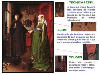 La  llum   que rodeja l’escena  crea sensació de realitat , una  llum suau i difusa  que penetra per la  finestra   i que embolcalla les formes delicadament.  Colors són primaris i secundaris, freds i càlids que ajuden a  aconseguir un major volum .  Il·lumina de ple l’esposa  i deixa a la  penombra la part esquerre   del llenç, creant una  claror que es dissol , a poc a poc, en una  atmosfera tangible .  TÈCNICA I ESTIL LLUM COLORS 