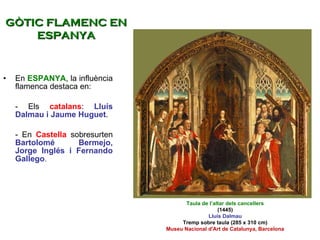 En  ESPANYA , la influència flamenca destaca en: - Els  catalans :  Lluís Dalmau i Jaume Huguet . - En  Castella  sobresurten  Bartolomé Bermejo, Jorge Inglés i Fernando Gallego .  Taula de l’altar dels cancellers (1445) Lluís Dalmau Tremp sobre taula (285 x 310 cm) Museu Nacional d'Art de Catalunya, Barcelona GÒTIC FLAMENC EN ESPANYA 