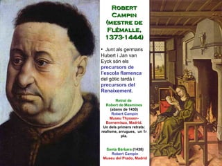 Robert Campin (mestre de Flémalle, 1373-1444) Junt als germans Hubert i Jan van Eyck són els  precursors   de l’escola flamenca  del gòtic tardà i  precursors del Renaixement . Santa Bàrbara  (1438) Robert Campin Museu del Prado, Madrid  Retrat de  Robert de Masmines  (abans de 1430) Robert Campin Museu Thyssen-Bornemisza, Madrid. Un dels primers retrats: realisme, arrugues,  un 1r pla. 