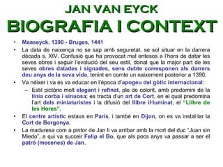 Maaseyck, 1390 - Bruges, 1441 La data de naixença no se sap amb seguretat, se sol situar en la darrera dècada s. XIV. Confusió que ha provocat mal entesos a l’hora de datar les seves obres i seguir l’evolució del seu estil, donat que la major part de les seves  obres datades i signades, sens dubte corresponen als darrers deu anys de la seva vida , tenint en comte un naixement posterior a 1390.  Va néixer i va es va educar en l’è poca d’ apogeu del gòtic internacional :  Estil pictòric molt  elegant i refinat , ple de colorit, amb predomini de la  línia corba i sinuosa ; es tracta d’un  art de Cort , en el qual predomina l’art  dels miniaturistes  i la difusió del  llibre il·luminat , el  “Llibre de les Hores” .  El  centre artístic  estava en  París , i també en  Dijon , on es va instal·lar la  Cort de Borgonya .  La maduresa com a pintor de Jan li va arribar amb la mort del duc “Juan sin Miedo”, a qui va succeir  Felip el Bo , que als pocs anys va passar a ser el  patró (mecenes) de Jan . JAN VAN EYCK BIOGRAFIA I CONTEXT 