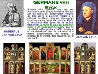 Aquests dos pintors van ser els  iniciadors  de la pintura flamenca. Els dos són els autors de l’extraordinari  Políptic de Son Bavó o L’anyell místic   a la catedral de Gant, però no són menys importants els quadres de  Jan Van Eyck, el retratista més gran de la escola flamenca :  La Mare de Déu del canceller Rolin  o  El matrimoni Arnolfini . Jan es va establir a  Bruges  l’any  1430 , ciutat que no va abandonar mai i on va iniciar una escola extraordinària. Als retrats, la recerca de la veritat, dels realisme, és el seu nord.  JAN VAN EYCK HUBERTUS  JAN VAN EYCK GERMANS van Eyck 