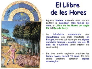 El Llibre  de les Hores Aquesta  làmina , adornada amb daurats, pertany al  calendari més famós del món , el  Llibre de les Hores del segle XV   del  Duc de Berry . La  influència matemàtica  dels  musulmans  era molt manifesta  en Europa , com es pot veure per els  signes numèrics hindús - aràbics per als 30 dies de novembre  (anell interior del semicercle).  Els tres anells següents prediuen les  llunes noves durant 19 anys . Els tres anells exteriors contenen  signes astrològics . 