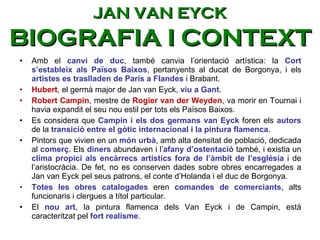 Amb el  canvi de duc , també canvia l’orientació artística: la  Cort s’estableix als Països Baixos , pertanyents al ducat de Borgonya, i els  artistes es traslladen de París a Flandes  i Brabant.  Hubert , el germà major de Jan van Eyck,  viu a Gant . Robert Campin , mestre de  Rogier van der Weyden , va morir en Tournai i havia expandit el seu nou estil per tots els Països Baixos.  Es considera que  Campin i els dos germans van Eyck  foren els  autors   de la  transició entre el gòtic internacional i la pintura flamenca .  Pintors que vivien en un  món urbà , amb alta densitat de població, dedicada al  comerç . Els  diners  abundaven i l’ afany d’ostentació  també, i existia un  clima propici als encàrrecs artístics fora de l’àmbit de l’església  i de l’aristocràcia. De fet, no es conserven dades sobre obres encarregades a Jan van Eyck pel seus patrons, el conte d’Holanda i el duc de Borgonya.  Totes les obres catalogades  eren  comandes de comerciants , alts funcionaris i clergues a títol particular.  El  nou art , la pintura flamenca dels Van Eyck i de Campin, està caracteritzat pel  fort realisme .  JAN VAN EYCK BIOGRAFIA I CONTEXT 