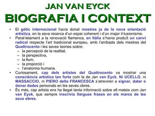 El  gòtic internacional  havia donat  mostres ja de la nova orientació artística , en la seva recerca d’un espai coherent i d’un major il·lusionisme.  Paral·lelament a la renovació flamenca,  en Itàlia  s’havia produït  un canvi radical  respecte l’art tradicional europeu, amb l’arribada dels mestres del  Quattrocento  i les seves teories sobre: la percepció de la realitat,  la perspectiva,  la llum,  la proporció i  l’anatomia humana.  Curiosament,  cap dels artistes del Quattrocento  va mostrar una  consciència artística tan forta  com la de Jan  van Eyck .  Ni UCELLO , ni  MASSACCIO , ni  PIERO della FRANCESCA  s’atreviren a  signar, datar o donar dades  personals en les seves obres.  És més, cap artista ens ha llegat tanta informació sobre ell mateix com Jan  van Eyck , que sempre  inscrivia llargues frases en els marcs de les seus obres .   JAN VAN EYCK BIOGRAFIA I CONTEXT 