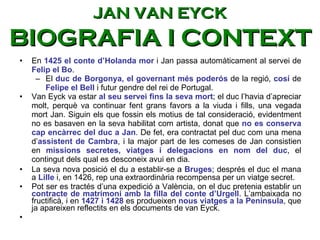 En  1425 el conte d’Holanda mor  i Jan passa automàticament al servei de  Felip el Bo .  El  duc de Borgonya, el governant més poderós  de la regió,  cosí  de  Felipe el Bell  i futur gendre del rei de Portugal.  Van Eyck va estar  al seu servei fins la seva mort ; el duc l’havia d’apreciar molt, perquè va continuar fent grans favors a la viuda i fills, una vegada mort Jan. Siguin els que fossin els motius de tal consideració, evidentment no es basaven en la seva habilitat com artista, donat que  no es conserva cap encàrrec del duc a Jan . De fet, era contractat pel duc com una mena d’ assistent de Cambra , i la major part de les comeses de Jan consistien en  missions secretes, viatges i delegacions en nom del duc , el contingut dels qual es desconeix avui en dia. La seva nova posició el du a establir-se a  Bruges ; després el duc el mana a  Lille  i, en 1426, rep una extraordinària recompensa per un viatge secret.  Pot ser es tractés d’una expedició a València, on el duc pretenia establir un  contracte de matrimoni amb la filla del conte d’Urgell . L’ambaixada no fructificà, i en  1427 i 1428  es produeixen  nous viatges a la Península , que ja apareixen reflectits en els documents de van Eyck. JAN VAN EYCK BIOGRAFIA I CONTEXT 