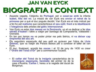 Aquesta vegada, l’objectiu és  Portugal , per a  casar-se amb  la infanta  Isabel, filla del rei . La missió de van Eyck era  enviar el retrat de la princesa  per a què el duc pogués decidir; Van Eyck era el més indicat per a fer-ho pel  realisme  que caracteritzava  el seu estil ,  front  a la  idealització i l’elegància  dels artistes del  gòtic internacional .  Van Eyck va estar  dos mesos en la Península , un el va dedicar a fer  dos retrats d’Isabel  i l’altre a viatjar per Santiago de Compostel·la, Valladolid i Granada.  En tan poc temps  no  va poder pintar res pels ibèrics, ni  va deixar cap empremta del seu art .  Els seguidors espanyols del seu estil es guiaven per l’obra de  Lluís Dalmau , que va viatjar als Països Baixos per a conèixer el taller de van Eyck.  El duc, finalment, acordà les  noces  i el 10 de juny de 1430 va crear l’ “Ordre del Toisó d’Or”  per a commemorar l’ocasió.  El  collar del Toisó  és la  insígnia  característica de la  monarquia espanyola, heretada  del primer rei de la casa d’Àustria,  Carlos I , hereu a la vegada del ducat de Borgonya.  JAN VAN EYCK BIOGRAFIA I CONTEXT 