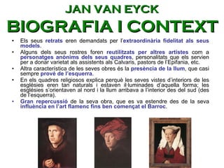 Els seus  retrats  eren demandats per l’ extraordinària fidelitat als seus models .  Alguns dels seus rostres foren  reutilitzats per altres artistes  com a  personatges anònims dels seus quadres , personalitats que els servien per a donar varietat als assistents als Calvaris, pastors de l’Epifania, etc.  Altra característica de les seves obres és la  presència de la llum , que casi sempre  prové de l’esquerra .  En els quadres religiosos explica perquè les seves vistes d’interiors de les esglésies eren tan naturals i estaven il·luminades d’aquella forma; les esglésies s’orientaven al nord i la llum arribava a l’interior des del sud (des de l’esquerra).  Gran repercussió  de la seva obra, que es va estendre des de la seva  influència en l’art flamenc fins ben començat el Barroc .  JAN VAN EYCK BIOGRAFIA I CONTEXT 