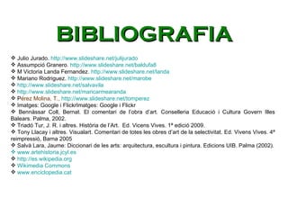 Julio Jurado.  http://www.slideshare.net/julijurado Assumpció Granero.  http://www.slideshare.net/baldufa8 M Victoria Landa Fernandez.  http://www.slideshare.net/landa Mariano Rodriguez.  http://www.slideshare.net/marobe http://www.slideshare.net/salvavila http://www.slideshare.net/maricarmearanda P érez Molina, T.,  http://www.slideshare.net/tomperez Imatges: Google i FlickrImatges: Google i Flickr Bennàssar Coll, Bernat. El comentari de l’obra d’art. Conselleria Educació i Cultura Govern Illes Balears. Palma, 2002. Triadó Tur, J. R. i altres. Història de l’Art.  Ed. Vicens Vives. 1ª edició 2009.  Tony Llacay i altres. Visualart. Comentari de totes les obres d’art de la selectivitat. Ed. Vivens Vives. 4ª reimpressió, Barna 2005 Salvà Lara, Jaume: Diccionari de les arts: arquitectura, escultura i pintura. Edicions UIB. Palma (2002).   www.artehistoria.jcyl.es http://es.wikipedia.org Wikimedia Commons www.enciclopedia.cat BIBLIOGRAFIA 